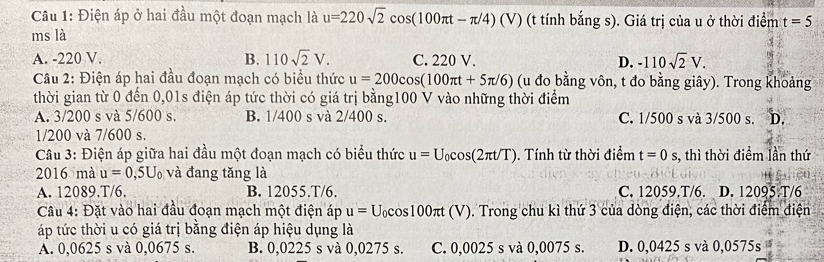 Điện áp ở hai đầu một đoạn mạch là u=220sqrt(2)cos (100π t-π /4) (V) (t tính bắng s). Giá trị của u ở thời điểm t=5
ms là
A. -220 V. B. 110sqrt(2)V. C. 220 V. D. -110sqrt(2)V. 
Câu 2: Điện áp hai đầu đoạn mạch có biểu thức u=200cos (100π t+5π /6) (u đo bằng vôn, t đo bằng giây). Trong khoảng
thời gian từ 0 đến 0,01s điện áp tức thời có giá trị bằng100 V vào những thời điểm
A. 3/200 s và 5/600 s. B. 1/400 s và 2/400 s. C. 1/500 s và 3/500 s. D.
1/200 và 7/600 s.
Câu 3: Điện áp giữa hai đầu một đoạn mạch có biểu thức u=U_0cos (2π t/T) Tính từ thời điểm t=0s s, thì thời điểm lần thứ
2016 mà u=0,5U_0 và đang tăng là
A. 12089. T/6. B. 12055. T/6. C. 12059.T/6. D. 12095. T/6
Câu 4: Đặt vào hai đầu đoạn mạch một điện áp u=U_0cos 100π t(V) ). Trong chu kì thứ 3 của dòng điện, các thời điểm điện
áp tức thời u có giá trị bằng điện áp hiệu dụng là
A. 0,0625 s và 0,0675 s. B. 0,0225 s và 0,0275 s. C. 0,0025 s và 0,0075 s. D. 0,0425 s và 0,0575s