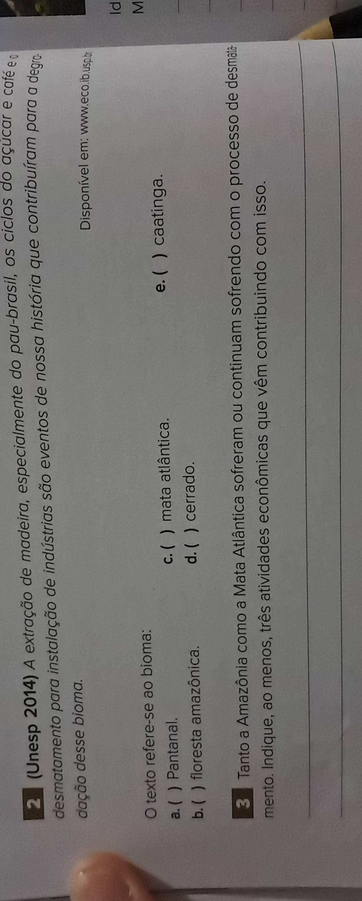 2n (Unesp 2014) A extração de madeira, especialmente do pau-brasil, os ciclos do açúcar e café e o
desmatamento para instalação de indústrias são eventos de nossa história que contribuíram para a degro
dação desse bioma. Disponível em: www.eco.ib.usp.br
ld
M
O texto refere-se ao bioma:
c. (
a. ( ) Pantanal. ) mata atlântica.
e. ( )caatinga.
d. (
b. ( ) floresta amazônica. ) cerrado.
3 ª Tanto a Amazônia como a Mata Atlântica sofreram ou continuam sofrendo com o processo de desmata
mento. Indique, ao menos, três atividades econômicas que vêm contribuindo com isso.
_
_