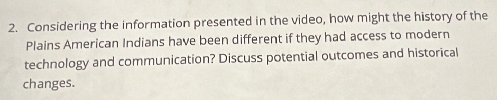 Considering the information presented in the video, how might the history of the 
Plains American Indians have been different if they had access to modern 
technology and communication? Discuss potential outcomes and historical 
changes.