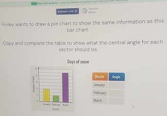 == Muld Part Du en == 
Bosinwart cade 30 
Finley wants to draw a pie chart to show the same information as this 
bar chart. 
Copy and complete the table to show what the central angle for each 
sector should be. 
Days of snow 
M on th Angle 
January 
February 
March 
Momch