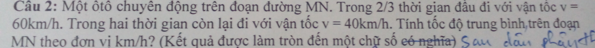 Một ốtô chuyên động trên đoạn đường MN. Trong 2/3 thời gian đầu đi với vận tốc v=
60km/h. Trong hai thời gian còn lại đi với vận tốc v=40km/h. Tính tốc độ trung bình trên đoạn
MN theo đơn vị km/h? (Kết quả được làm tròn đến một chữ số có nghĩa)