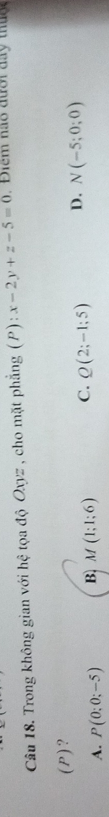 Trong không gian với hhat e toa độ Oxyz , cho mặt phẳng (P): x-2y+z-5=0. Diểm não đưới day thug,
(P)?
C. Q(2;-1;5)
D. N(-5;0;0)
A. P(0;0;-5)
B. M(1;1;6)