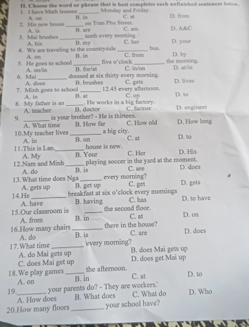 Choose the word or phrase that is best completes each unfinished sentences below. 1. I have Math lessons Monday and Friday.
A. on B. in on Tran Phu Street. C. at D. from
2. His new house A. is _B. are C. am D. A&C
teeth every morning.
3. Mai brushes A. his _B. my C. her D. your
4. We are traveling to the countryside _C. from bus. D. by
5. He goes to school A. on _B.in five o'clock _the morning.
_
6. Mai A. on/in B. for'at C. in/on D. at/in
dressed at six thirty every morning.
7. Minh goes to school A. does B. brushes 12.45 every afternoon. C. gets D. lives
8. My father is an A. in _B. a C. op D. to
. He works in a big factory.
A. teacher B. doctor C. farmer D. enginees
9, _is your brother? - He is thirteen. C. How old D. How long
A. What time B. How far
a big city.
10.My teacher lives _B. on C. at D. to
A. in house is new.
11.This is Lan._ B, Your C. Her D. His
A. My
12.Nam and Minh _playing soccer in the yard at the moment. D. does
A. do B. is C. are
13.What time does Nga _every morning? D. gets
A. gets up B. get up C. get
14.He _breakfast at six o’clock every mornings C. has D. to have
A. have B. having
the second floor.
15.Our classroom is B. in C. at D. on
A. from there in the house?
16.How many chairs_ B. is C. are D. does
A. do
17. What time _every morning? B. does Mai gets up
A. do Mai gets up
C. does Mai get up D. does get Mai up
the afternoon.
18.We play games _B. in C. at D. to
A. on
19._ your parents do? - They are workers.' D. Who
A. How does B. What does C. What do
20.How many floors _your school have?