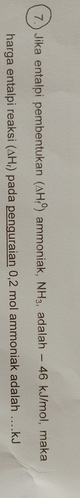 7.) Jika entalpi pembentukan (△ H_f^(0) ammoniak, NH_3) , adalah - 46 kJ/mol, maka 
harga entalpi reaksi (△ H_r) pada penguraian 0,2 mol ammoniak adalah .... kJ