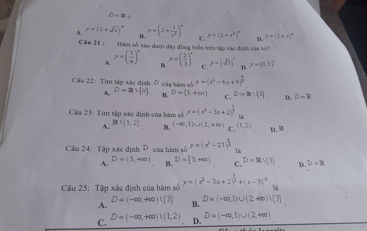 D=IR ?
A. y=(2+sqrt(x))^π  y=(2+ 1/x^2 )^x
B.
C. y=(2+x^2)^3 y=(2+x)^z
D.
Câu 21 : Hàm số nào dưới đây đồng biến trên tập xác định của nó?
A. y=( 1/π  )^x y=( 2/3 )^x y=(sqrt(3))^x D. y=(0,5)^x
B.
C.
Câu 22: Tìm tập xác định của hàm số y=(x^2-6x+9)^ x/2 
A. D=R/ 0 B. D=(3,+∈fty ) C. D=Rvee  3 D. D=R.
Câu 23: Tìm tập xác định của hàm số y=(x^2-3x+2)^ 1/3  là
IR
B.
A.  1;2 (-∈fty ;1)∪ (2;+∈fty ) .C. (1;2) D. R.
Câu 24: Tập xác định D của hàm số y=(x^3-27)^ x/2  là
B. D=[3,+∈fty )
A. D=(3,+∈fty ) D=R/(3) D. D=R
C.
Câu 25: Tập xác định của hàm số y=(x^2-3x+2)^ 3/5 +(x-3)^-2 là
A. D=(-∈fty ,+∈fty )| 3
B. D=(-∈fty ,1)∪ (2,+∈fty )vee  3
C. D=(-∈fty ,+∈fty )(1,2)
D. D=(-∈fty ,1)∪ (2,+∈fty )