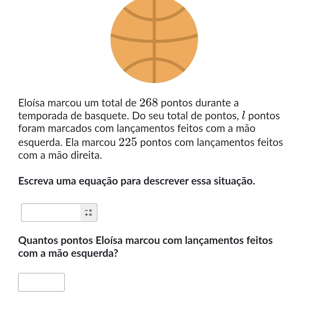 Eloísa marcou um total de 268 pontos durante a 
temporada de basquete. Do seu total de pontos, ζ pontos 
foram marcados com lançamentos feitos com a mão 
esquerda. Ela marcou 225 pontos com lançamentos feitos 
com a mão direita. 
Escreva uma equação para descrever essa situação.
beginarrayr -x +=endarray
Quantos pontos Eloísa marcou com lançamentos feitos 
com a mão esquerda?