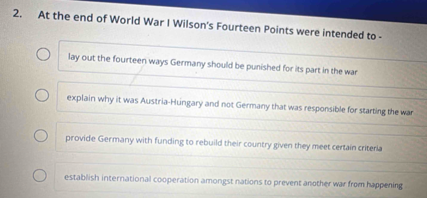 At the end of World War I Wilson’s Fourteen Points were intended to -
lay out the fourteen ways Germany should be punished for its part in the war
explain why it was Austria-Hungary and not Germany that was responsible for starting the war
provide Germany with funding to rebuild their country given they meet certain criteria
establish international cooperation amongst nations to prevent another war from happening