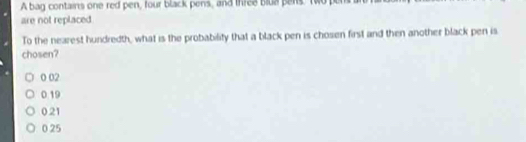 A bag contains one red pen, four black pens, and three blua pens. two pu
are not replaced
To the nearest hundredth, what is the probability that a black pen is chosen first and then another black pen is
chosen?
0 02
0.19
0.21
0 25