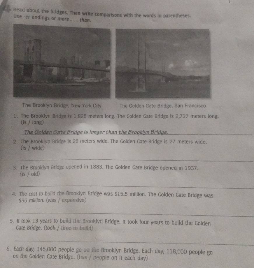 Read about the bridges. Then write comparisons with the words in parentheses. 
Use -er endings or more . . . than. 
The Brooklyn Bridge, New York City The Golden Gate Bridge, San Francisco 
1. The Brooklyn Bridge is 1,825 meters long. The Golden Gate Bridge is 2,737 meters long. 
(is / long) 
The Golden Gate Bridge is longer than the Brooklyn Bridge._ 
2. The Brooklyn Bridge is 26 meters wide. The Golden Gate Bridge is 27 meters wide. 
(is / wide) 
_ 
3. The Brooklyn Bridge opened in 1883. The Golden Gate Bridge opened in 1937. 
(is / old) 
_ 
4. The cost to build the Brooklyn Bridge was $15.5 million. The Golden Gate Bridge was
$35 million. (was / expensive) 
_ 
5. It took 13 years to build the Brooklyn Bridge. It took four years to build the Golden 
Gate Bridge, (took / time to build) 
_ 
6. Each day, 145,000 people go on the Brooklyn Bridge. Each day, 118,000 people go 
on the Golden Gate Bridge. (has / people on it each day)