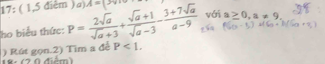 17: ( 1,5 điểm ) a). A=(3sqrt(10)
ho biểu thức: P= 2sqrt(a)/sqrt(a)+3 + (sqrt(a)+1)/sqrt(a)-3 - (3+7sqrt(a))/a-9  với a≥ 0, a!= 9. 
() Rút gọn.2) Tìm a để P<1</tex>. 
18: (2 0 điểm)