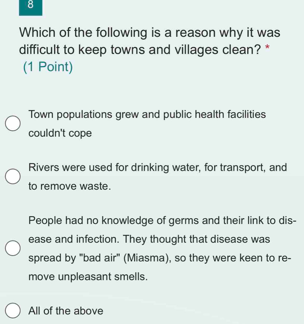 Which of the following is a reason why it was
difficult to keep towns and villages clean? *
(1 Point)
Town populations grew and public health facilities
couldn't cope
Rivers were used for drinking water, for transport, and
to remove waste.
People had no knowledge of germs and their link to dis-
ease and infection. They thought that disease was
spread by "bad air" (Miasma), so they were keen to re-
move unpleasant smells.
All of the above