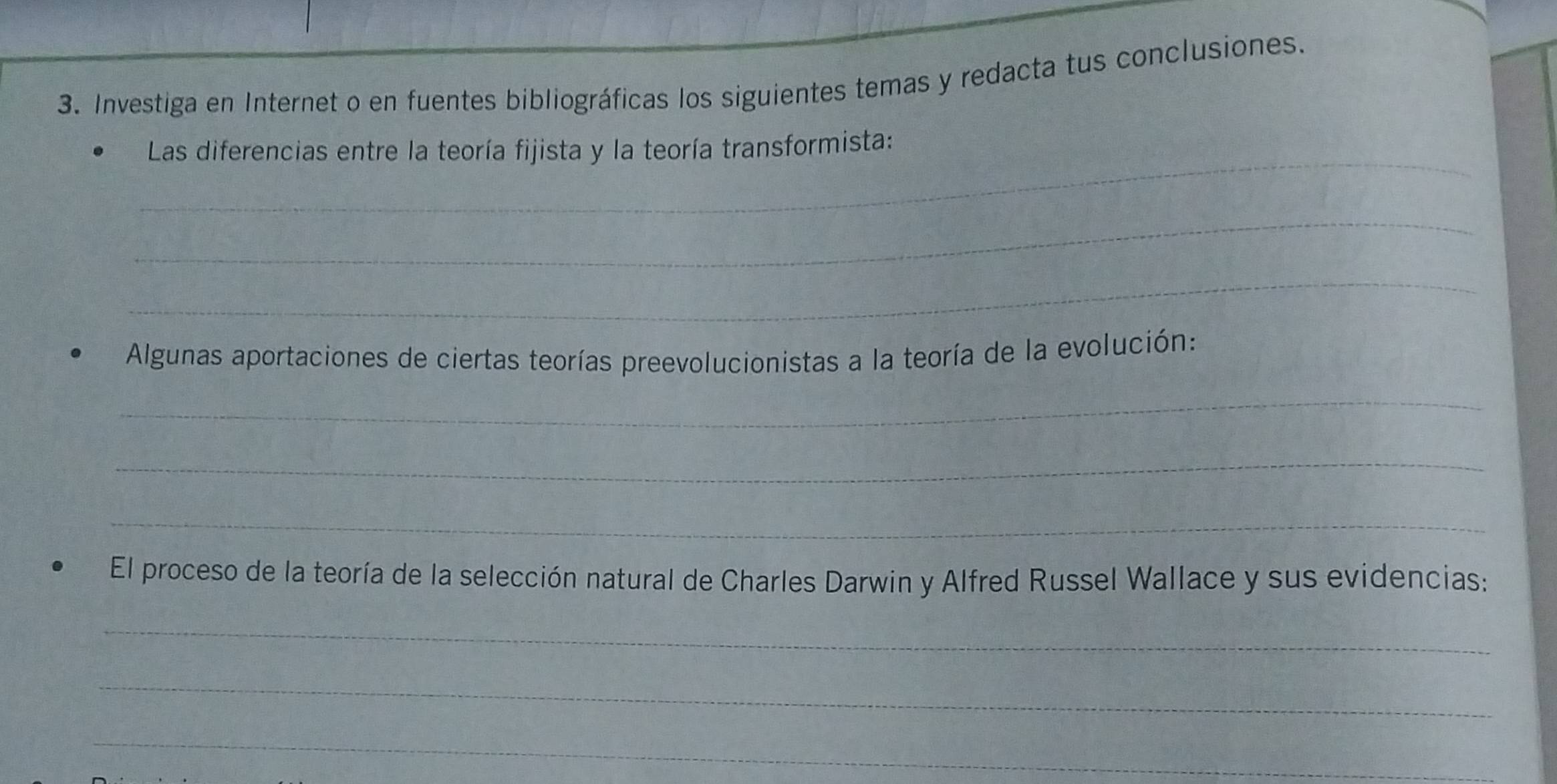 Investiga en Internet o en fuentes bibliográficas los siguientes temas y redacta tus conclusiones. 
_ 
Las diferencias entre la teoría fijista y la teoría transformista: 
_ 
_ 
Algunas aportaciones de ciertas teorías preevolucionistas a la teoría de la evolución: 
_ 
_ 
_ 
El proceso de la teoría de la selección natural de Charles Darwin y Alfred Russel Wallace y sus evidencias: 
_ 
_ 
_