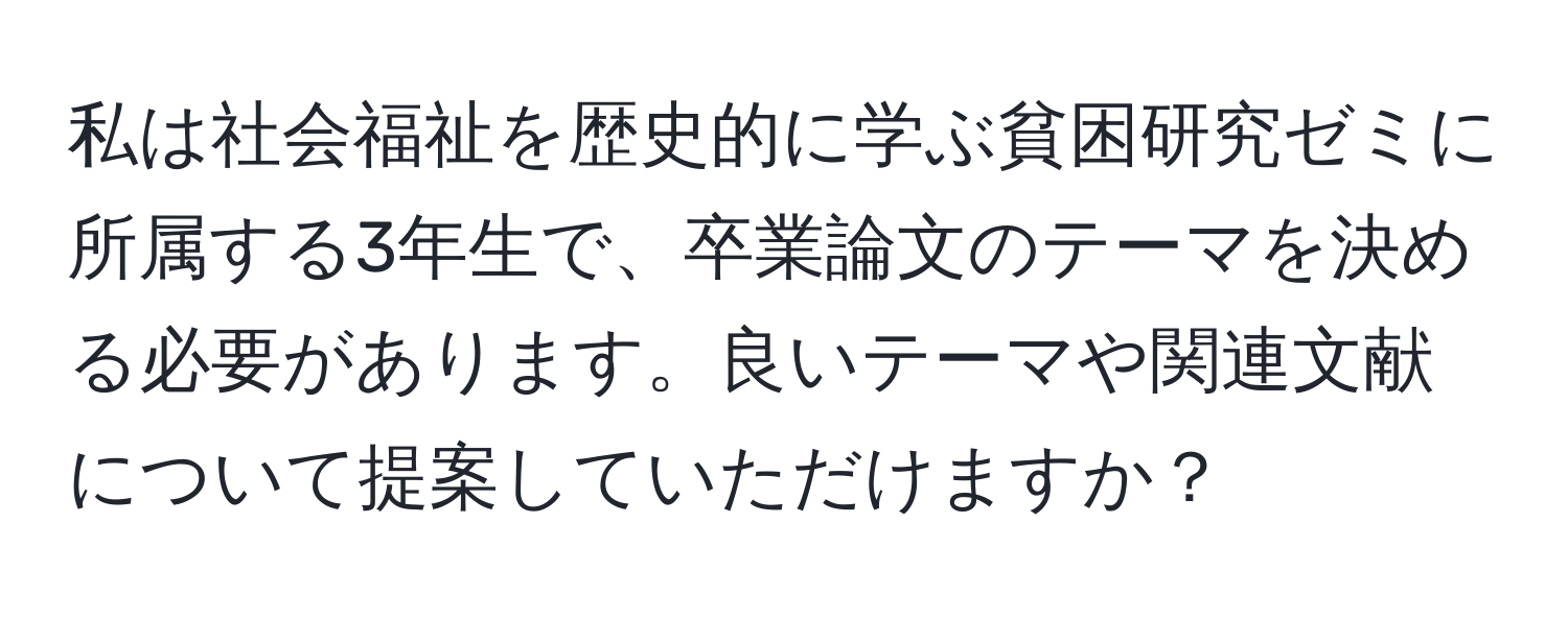 私は社会福祉を歴史的に学ぶ貧困研究ゼミに所属する3年生で、卒業論文のテーマを決める必要があります。良いテーマや関連文献について提案していただけますか？