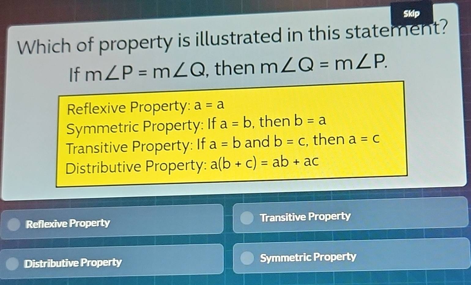 Skip
Which of property is illustrated in this statement?
If m∠ P=m∠ Q , then m∠ Q=m∠ P.
Reflexive Property: a=a
Symmetric Property: If a=b , then b=a
Transitive Property: If a=b and b=c , then a=c
Distributive Property: a(b+c)=ab+ac
Reflexive Property Transitive Property
Distributive Property Symmetric Property