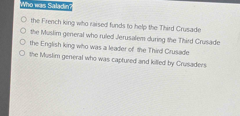 Who was Saladin?
the French king who raised funds to help the Third Crusade
the Muslim general who ruled Jerusalem during the Third Crusade
the English king who was a leader of the Third Crusade
the Muslim general who was captured and killed by Crusaders