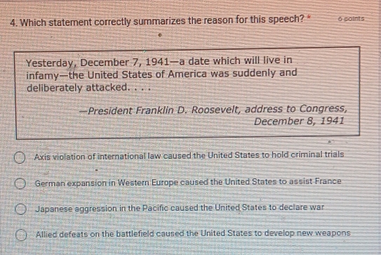 Which statement correctly summarizes the reason for this speech? * 6 points
Yesterday, December 7, 1941—a date which will live in
infamy—the United States of America was suddenly and
deliberately attacked. . . .
—President Franklin D. Roosevelt, address to Congress,
December 8, 1941
Axis violation of international law caused the United States to hold criminal trials
German expansion in Western Europe caused the United States to assist France
Japanese aggression in the Pacific caused the United States to declare war
Allied defeats on the battlefield caused the United States to develop new weapons