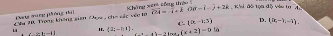 Dang trong phỏng thi! Không xem công thức !
Câu 10. Trong không gian Oxyz , cho các véc tơ vector OA=-vector i+vector kvector OB=vector i-vector j+2vector k. Khi đó tọa độ véc tơ Au
D.
C. (0;-1;3) (0;-1;-1). 
là (-2:1:-1).
B. (2;-1;1). (x^2-4)-2log _4(x+2)=0 là