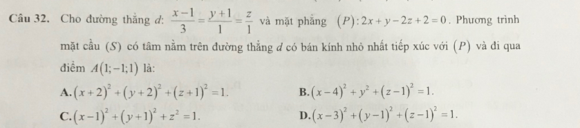 Cho đường thắng d:  (x-1)/3 = (y+1)/1 = z/1  và mặt phẳng (P): 2x+y-2z+2=0. Phương trình
mặt cầu (S) có tâm nằm trên đường thằng d có bán kính nhỏ nhất tiếp xúc với (P) và đi qua
điểm A(1;-1;1) là:
A. (x+2)^2+(y+2)^2+(z+1)^2=1. B. (x-4)^2+y^2+(z-1)^2=1.
C. (x-1)^2+(y+1)^2+z^2=1. (x-3)^2+(y-1)^2+(z-1)^2=1. 
D.