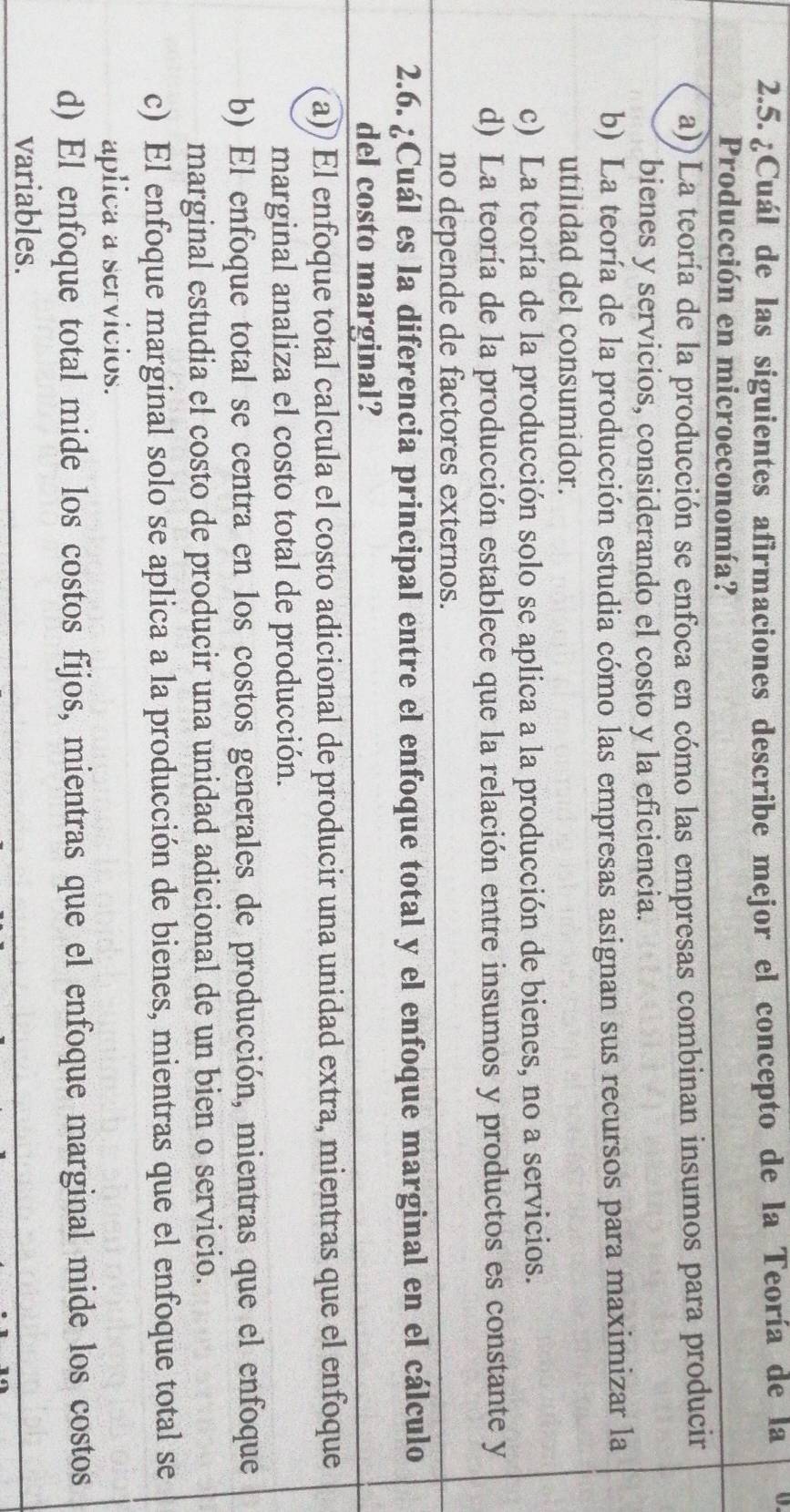 ¿Cuál de las siguientes afirmaciones describe mejor el concepto de la Teoría de la U
Producción en microeconomía?
a)) La teoría de la producción se enfoca en cómo las empresas combinan insumos para producir
bienes y servicios, considerando el costo y la eficiencia.
b) La teoría de la producción estudia cómo las empresas asignan sus recursos para maximizar la
utilidad del consumidor.
c) La teoría de la producción solo se aplica a la producción de bienes, no a servicios.
d) La teoría de la producción establece que la relación entre insumos y productos es constante y
no depende de factores externos.
2.6. ¿Cuál es la diferencia principal entre el enfoque total y el enfoque marginal en el cálculo
del costo marginal?
a)) El enfoque total calcula el costo adicional de producir una unidad extra, mientras que el enfoque
marginal analiza el costo total de producción.
b) El enfoque total se centra en los costos generales de producción, mientras que el enfoque
marginal estudia el costo de producir una unidad adicional de un bien o servicio.
c) El enfoque marginal solo se aplica a la producción de bienes, mientras que el enfoque total se
aplica a servícios.
d) El enfoque total mide los costos fijos, mientras que el enfoque marginal mide los costos
variables.