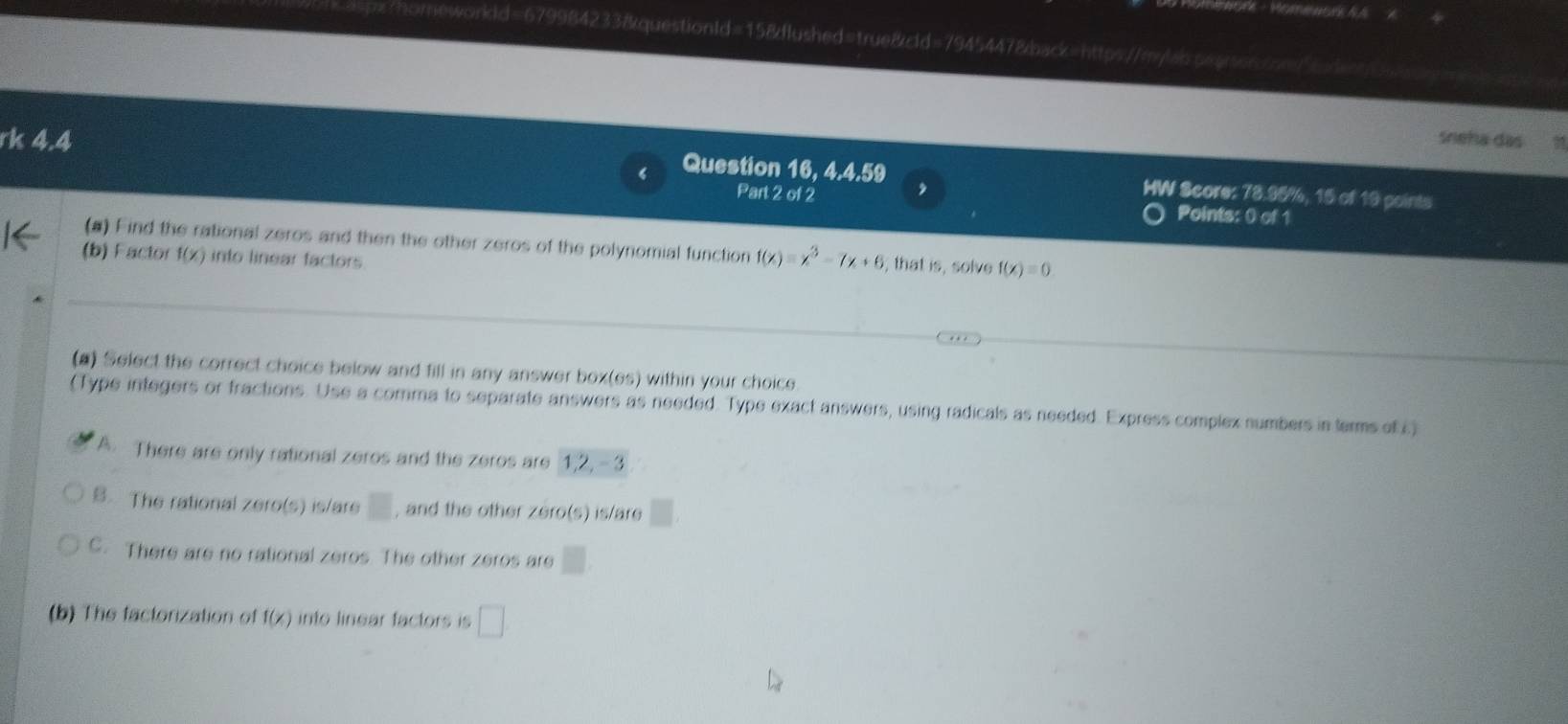 neworkld=679984233&questionId=15&flushed=true&cld=7945447&back=https://m/la.asaroscn/
rk 4.4 sneha das
Question 16, 4.4.59 HW Score: 78.95%, 15 of 19 points
Part 2 of 2 Points: 0 of 1
(a) Find the rational zeros and then the other zeros of the polynomial function f(x)=x^3-7x+6 , that is, solve f(x)=0
(b) Factor 1^4 2 into linear factors
(a) Select the correct choice below and fill in any answer box(es) within your choice
(Type integers or fractions. Use a comma to separate answers as needed. Type exact answers, using radicals as needed. Express complex numbers in terms ofi.)
A. There are only rational zeros and the zeros are 1, 2, -3
B. The rational zero(s) is/are □ , and the other zero(s) is/are
C. There are no rational zeros. The other zeros are □
(b) The factorization of f(x) into linear factors is □