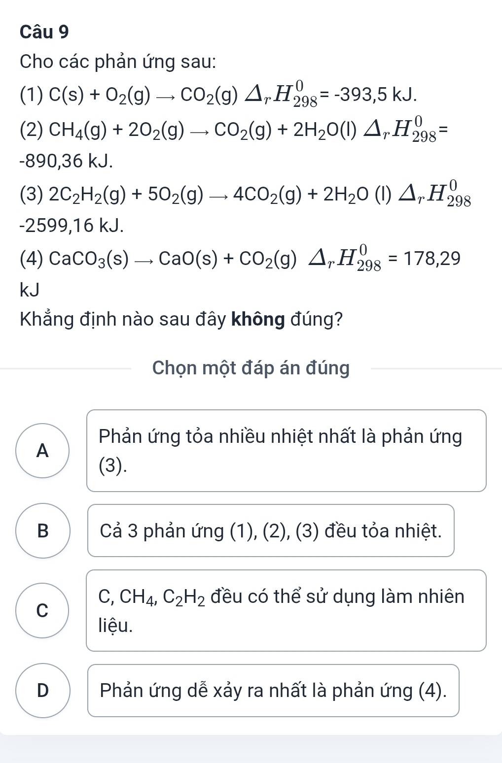 Cho các phản ứng sau:
(1) C(s)+O_2(g)to CO_2(g)△ _rH_(298)^0=-393,5kJ. 
(2) CH_4(g)+2O_2(g)to CO_2(g)+2H_2O(l)△ _rH_(298)^0=
-890, 36 kJ.
(3) 2C_2H_2(g)+5O_2(g)to 4CO_2(g)+2H_2O(l)△ _rH_(298)^0
-2599, 16 kJ.
(4) CaCO_3(s)to CaO(s)+CO_2(g)△ _rH_(298)^0=178,29
kJ
Khẳng định nào sau đây không đúng?
Chọn một đáp án đúng
Phản ứng tỏa nhiều nhiệt nhất là phản ứng
A
(3).
B Cả 3 phản ứng (1), (2), (3) đều tỏa nhiệt.
C, CH_4, C_2H_2 đều có thể sử dụng làm nhiên
C
liệu.
D Phản ứng dễ xảy ra nhất là phản ứng (4).