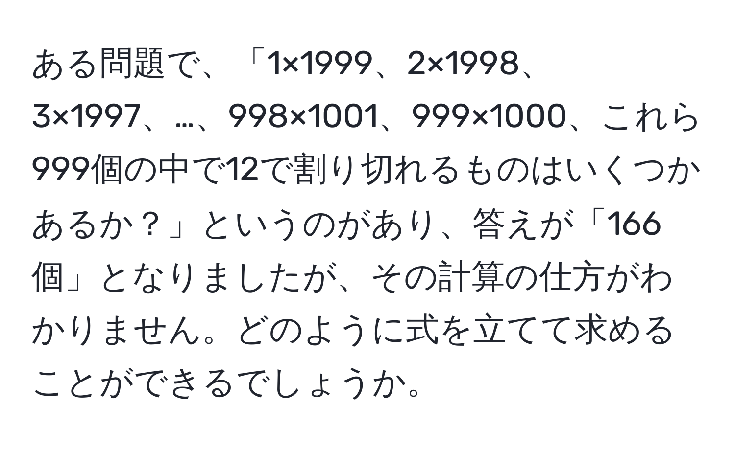 ある問題で、「1×1999、2×1998、3×1997、…、998×1001、999×1000、これら999個の中で12で割り切れるものはいくつかあるか？」というのがあり、答えが「166個」となりましたが、その計算の仕方がわかりません。どのように式を立てて求めることができるでしょうか。