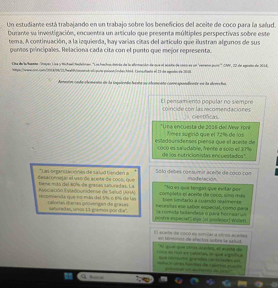 Un estudiante está trabajando en un trabajo sobre los beneficios del aceite de coco para la salud.
Durante su investigación, encuentra un artículo que presenta múltiples perspectivas sobre este
tema. A continuación, a la izquierda, hay varias citas del artículo que ilustran algunos de sus
puntos principales. Relaciona cada cita con el punto que mejor representa.
Cita de la fuente : Drayer, Lisa y Michael Nedelman. “Los hechos detrás de la afirmación de que el aceite de coco es un 'veneno puro’”. CNN , 22 de agosto de 2018,
https://www.cnn.com/2018/08/22/health/coconut-oil-pure-poison/index.html. Consultado el 23 de agosto de 2018.
Arrastre cada elemento de la izquierda hasta su elemento correspondiente en la derecha.
El pensamiento popular no siempre
coincide con las recomendaciones
científicas.
“Una encuesta de 2016 del New York
Times sugirió que el 72% de los
estadounidenses piensa que el aceite de
coco es saludable, frente a solo el 37%
de los nutricionistas encuestados”.
"Las organizaciones de salud tienden a Sólo debes consumir aceite de coco con
desaconsejar el uso de aceite de coco, que
moderación.
tiene más del 80% de grasas saturadas. La “No es que tengas que evitar por
Asociación Estadounidense de Salud (AHA) completo el aceite de coco, sino más
recomienda que no más del 5% o 6% de las bien limitarlo a cuando realmente
calorías diarías provengan de grasas necesitas ese sabor especial, como para
saturadas, unos 13 gramos por día". la comida tailandesa o para hornear un
postre especial", dijo [el profesor) Willett.
El aceite de coco es similar a otros aceítes
en términos de efectos sobre la salud,
*Al igual que otros aceites, el açeite de
coco es rico en calorias, lo que significa
que consumir grandes cantidades sin
reduce otras fuentas de caloras puede
provosar un aumento de peso'
Buncar