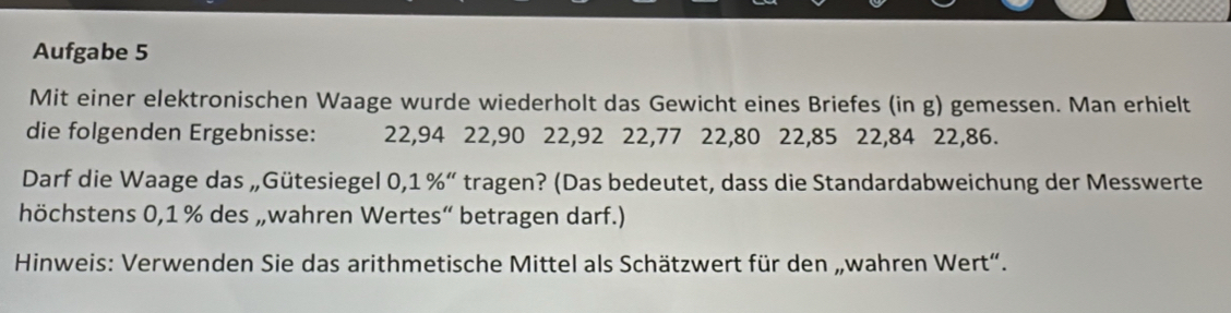 Aufgabe 5 
Mit einer elektronischen Waage wurde wiederholt das Gewicht eines Briefes (in g) gemessen. Man erhielt 
die folgenden Ergebnisse: 22, 94 22, 90 22, 92 22, 77 22, 80 22, 85 22, 84 22, 86. 
Darf die Waage das „Gütesiegel 0,: 1% '' tragen? (Das bedeutet, dass die Standardabweichung der Messwerte 
höchstens 0,1 % des „wahren Wertes“ betragen darf.) 
Hinweis: Verwenden Sie das arithmetische Mittel als Schätzwert für den „wahren Wert“.