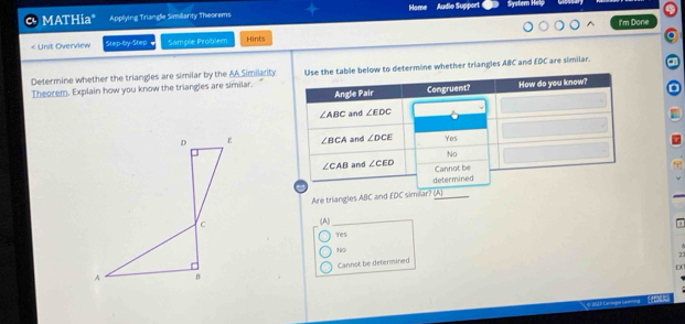 MATHiaº Applying Triangle Similarity Theorems Home Audio Support System Help
< Unit Overview Step-by-Step Sample Problem Hints I'm Done
Determine whether the triangles are similar by the AA Similarity to determine whether triangles ABC and EDC are similar. a
Theorem. Explain how you know the triangles are similar..
 
Are triangles ABC and EDC similar? (A)
<option>(A)
Yes
<option>NO
7
<option>Cannot be determined
o
H