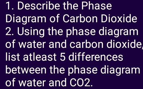 Describe the Phase 
Diagram of Carbon Dioxide 
2. Using the phase diagram 
of water and carbon dioxide 
list atleast 5 differences 
between the phase diagram 
of water and CO2.