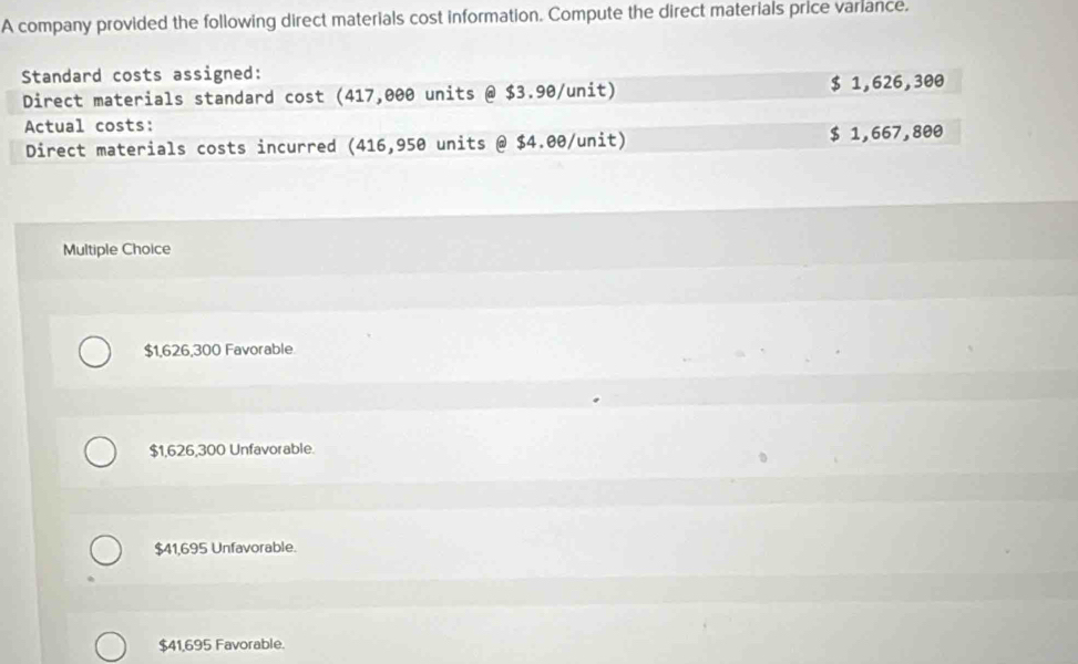 A company provided the following direct materials cost information. Compute the direct materials price variance.
Standard costs assigned:
Direct materials standard cost (417,000 units @ $3.90 /unit) $ 1,626,300
Actual costs:
Direct materials costs incurred (416,950 units @ $4.00/ unit) $ 1,667,800
Multiple Choice
$1,626,300 Favorable.
$1,626,300 Unfavorable.
$41,695 Unfavorable.
$41,695 Favorable.