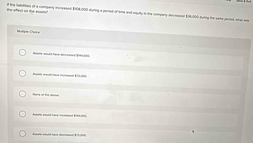 Save & Exit
the effect on the assets?
If the liabilities of a company increased $108,000 during a period of time and equity in the company decreased $36,000 during the same period, what was
Multiple Choice
Assets would have decreased $144,000.
Assets would have increased $72,000.
None of the above.
Assets would have increased $144,000,
Assets would have decreased $72,000.