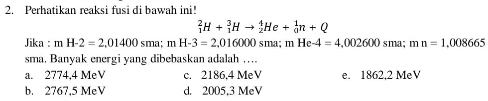 Perhatikan reaksi fusi di bawah ini!
_1^2H+_1^3Hto _2^4He+_0^1n+Q
Jika : mH-2=2,01400sma; mH-3=2,016000 SI na; mHe-4=4,002600 sma; mn=1,008665
sma. Banyak energi yang dibebaskan adalah …
a. 2774,4 MeV c. 2186,4 MeV e. 1862,2 MeV
b. 2767,5 MeV d. 2005,3 MeV