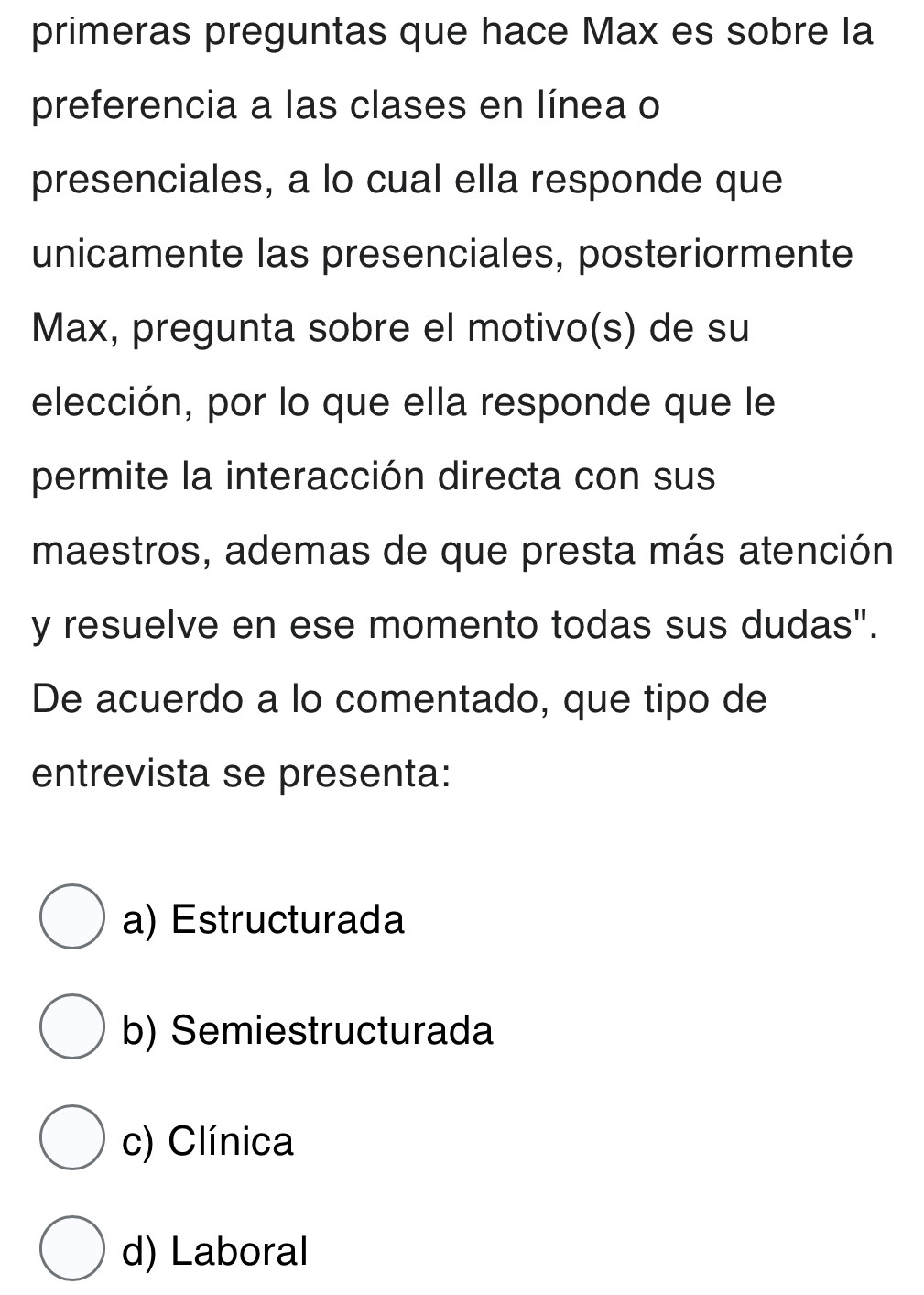 primeras preguntas que hace Max es sobre la
preferencia a las clases en línea o
presenciales, a lo cual ella responde que
unicamente las presenciales, posteriormente
Max, pregunta sobre el motivo(s) de su
elección, por lo que ella responde que le
permite la interacción directa con sus
maestros, ademas de que presta más atención
y resuelve en ese momento todas sus dudas".
De acuerdo a lo comentado, que tipo de
entrevista se presenta:
a) Estructurada
b) Semiestructurada
c) Clínica
d) Laboral