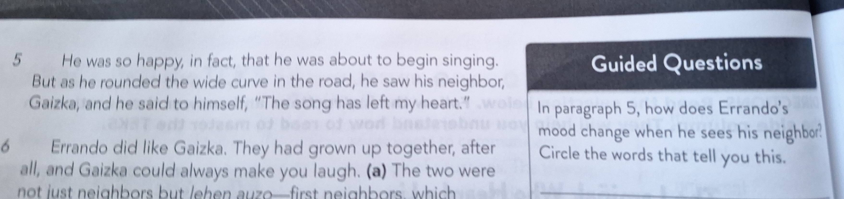 He was so happy, in fact, that he was about to begin singing. Guided Questions 
But as he rounded the wide curve in the road, he saw his neighbor, 
Gaizka, and he said to himself, “The song has left my heart.” 
In paragraph 5, how does Errando's 
mood change when he sees his neighbor? 
6 Errando did like Gaizka. They had grown up together, after Circle the words that tell you this. 
all, and Gaizka could always make you laugh. (a) The two were 
not just neighbors but lehen auzo—first neighbors, which_