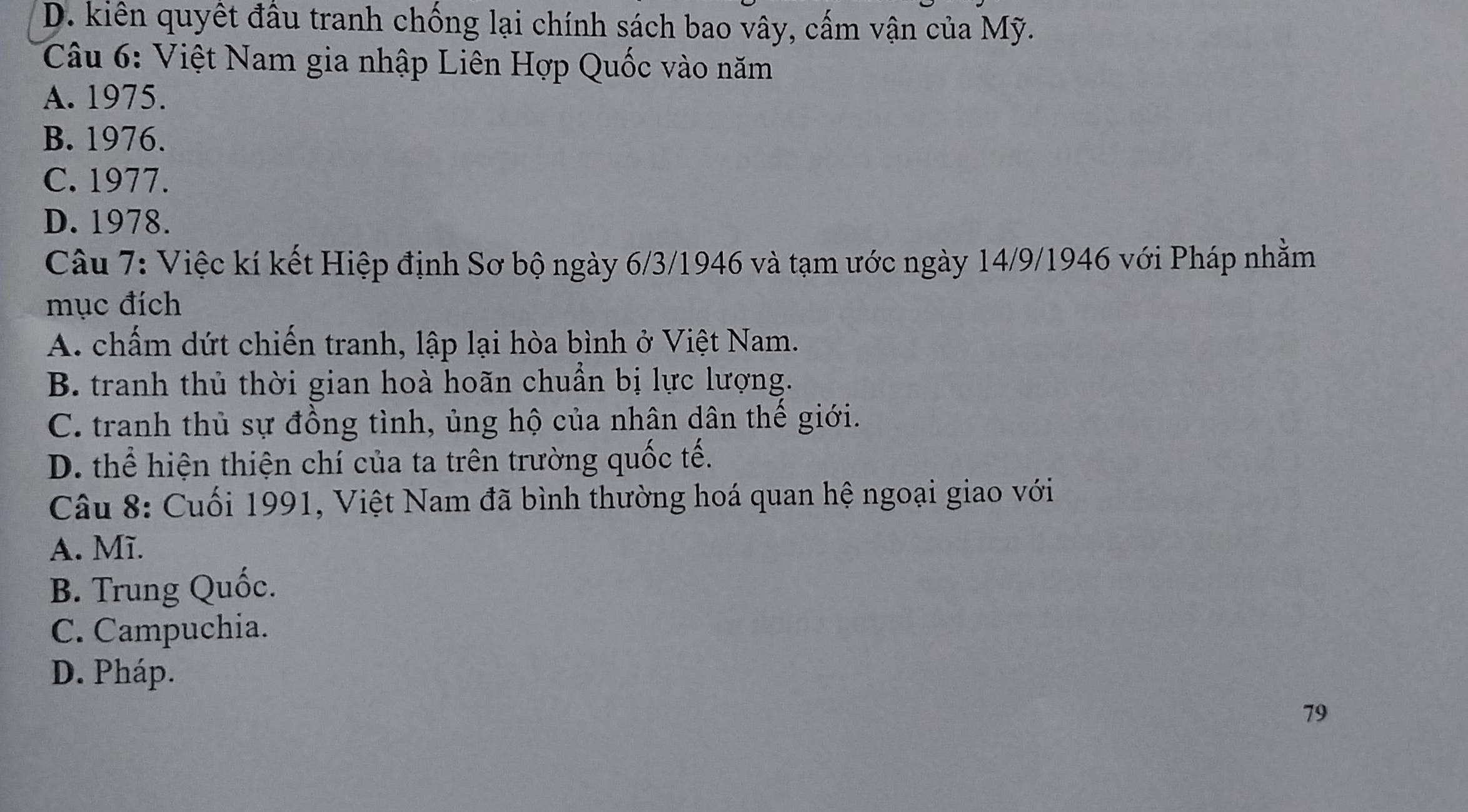 D. kiên quyết đầu tranh chống lại chính sách bao vây, cấm vận của Mỹ.
Câu 6: Việt Nam gia nhập Liên Hợp Quốc vào năm
A. 1975.
B. 1976.
C. 1977.
D. 1978.
Câu 7: Việc kí kết Hiệp định Sơ bộ ngày 6/3/1946 và tạm ước ngày 14/9/1946 với Pháp nhằm
mục đích
A. chấm dứt chiến tranh, lập lại hòa bình ở Việt Nam.
B. tranh thủ thời gian hoà hoãn chuẩn bị lực lượng.
C. tranh thủ sự đồng tình, ủng hộ của nhân dân thế giới.
D. thể hiện thiện chí của ta trên trường quốc tế.
Câu 8: Cuối 1991, Việt Nam đã bình thường hoá quan hệ ngoại giao với
A. Mĩ.
B. Trung Quốc.
C. Campuchia.
D. Pháp.
79