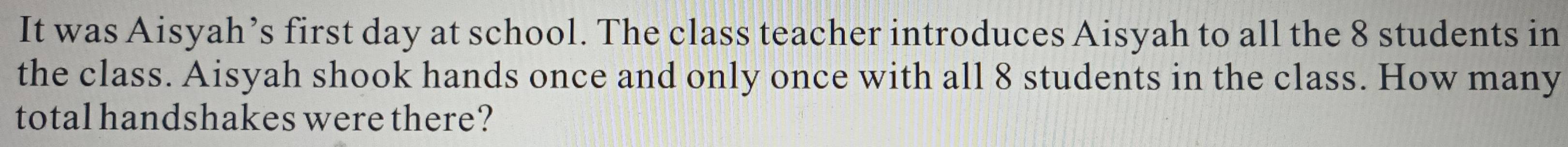 It was Aisyah’s first day at school. The class teacher introduces Aisyah to all the 8 students in 
the class. Aisyah shook hands once and only once with all 8 students in the class. How many 
total handshakes were there?