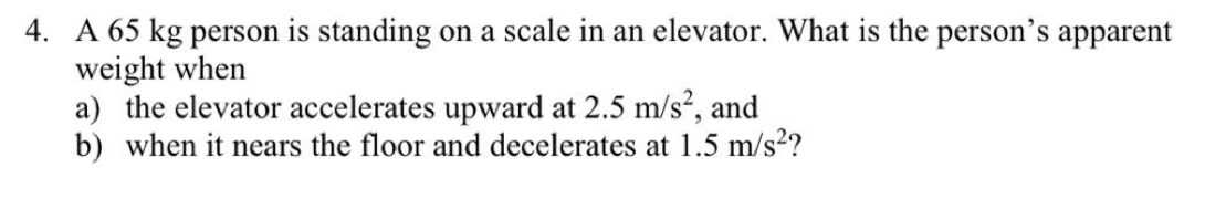 A 65 kg person is standing on a scale in an elevator. What is the person’s apparent 
weight when 
a) the elevator accelerates upward at 2.5m/s^2 , and 
b) when it nears the floor and decelerates at 1.5m/s^2