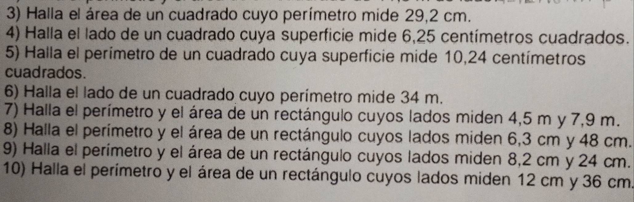 Halla el área de un cuadrado cuyo perímetro mide 29,2 cm. 
4) Halla el lado de un cuadrado cuya superficie mide 6,25 centímetros cuadrados. 
5) Halla el perímetro de un cuadrado cuya superficie mide 10,24 centímetros
cuadrados. 
6) Halla el lado de un cuadrado cuyo perímetro mide 34 m. 
7) Halla el perímetro y el área de un rectángulo cuyos lados miden 4,5 m y 7,9 m. 
8) Halla el perímetro y el área de un rectángulo cuyos lados miden 6,3 cm y 48 cm. 
9) Halla el perímetro y el área de un rectángulo cuyos lados miden 8,2 cm y 24 cm. 
10) Halla el perímetro y el área de un rectángulo cuyos lados miden 12 cm y 36 cm.