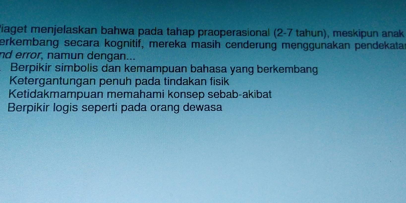 Piaget menjelaskan bahwa pada tahap praoperasional (2-7 tahun), meskipun anak
erkembang secara kognitif, mereka masih cenderung mẹnggunakan pendekatar
nd error, namun dengan...
Berpikir simbolis dan kemampuan bahasa yang berkembang
Ketergantungan penuh pada tindakan fisik
Ketidakmampuan memahami konsep sebab-akibat
Berpikir logis seperti pada orang dewasa