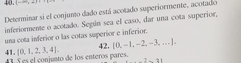 (-∈fty ,2)
Determinar si el conjunto dado está acotado superiormente, acotado 
inferiormente o acotado. Según sea el caso, dar una cota superior, 
una cota inferior o las cotas superior e inferior. 
42.  0,-1,-2,-3,.... 
41.  0,1,2,3,4. 
43. S es el conjunto de los enteros pares. 
2* 31