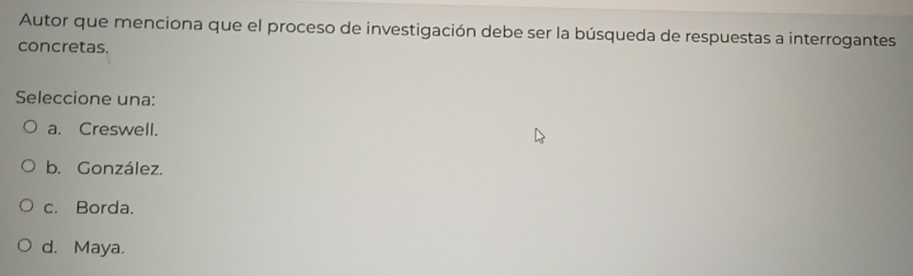 Autor que menciona que el proceso de investigación debe ser la búsqueda de respuestas a interrogantes
concretas.
Seleccione una:
a. Creswell.
b. González.
c. Borda.
d. Maya.