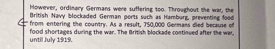 However, ordinary Germans were suffering too. Throughout the war, the 
British Navy blockaded German ports such as Hamburg, preventing food 
from entering the country. As a result, 750,000 Germans died because of 
food shortages during the war. The British blockade continued after the war, 
until July 1919.