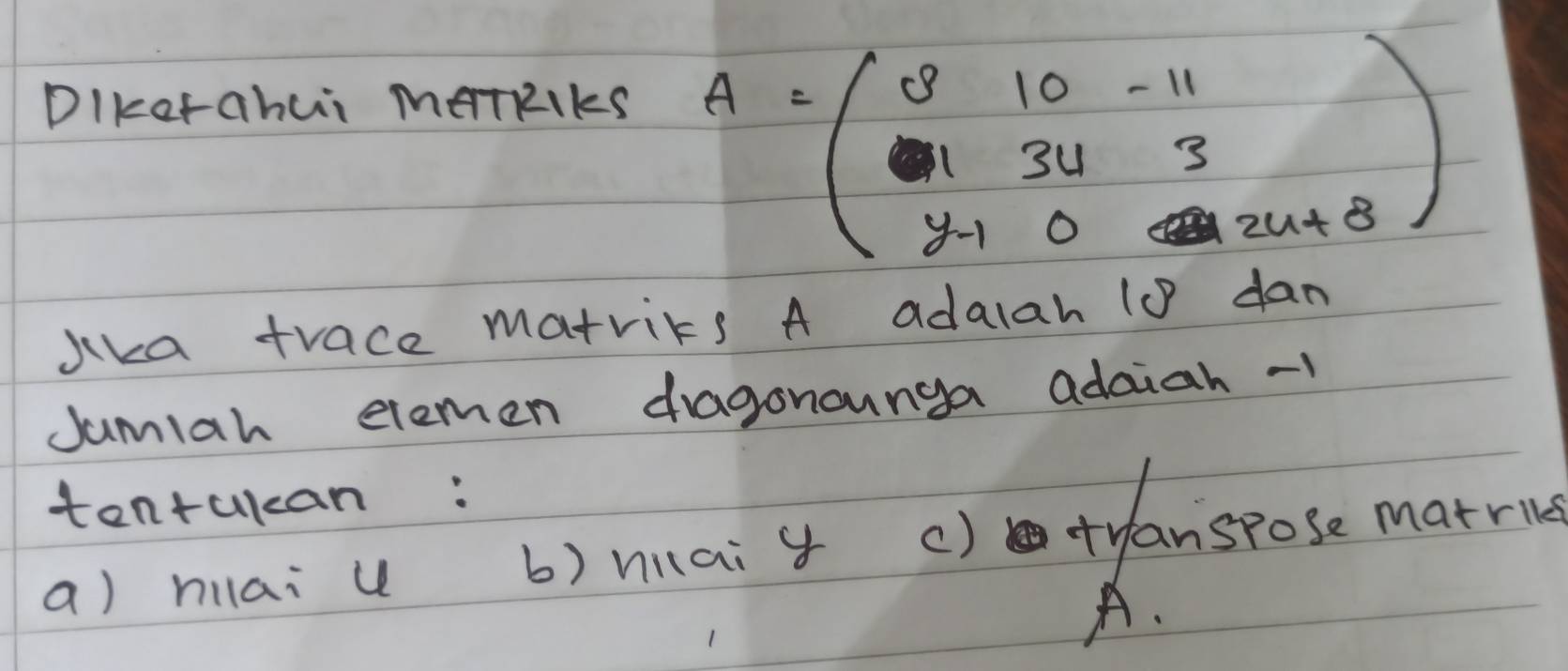 DIkorahui MeTRIKS
A=beginpmatrix 3&10&-11 1&34&3 y-10&24+8endpmatrix
Jika trace matrics A adalah (0 dan
Jumlah elemen dragonounga adaiah -1
tentukan:
a) hilai u b) niai y () tyanspose marrie
A.