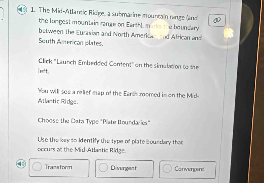 The Mid-Atlantic Ridge, a submarine mountain range (and
the longest mountain range on Earth), marks the boundary
between the Eurasian and North American, and African and
South American plates.
Click "Launch Embedded Content" on the simulation to the
left.
You will see a relief map of the Earth zoomed in on the Mid-
Atlantic Ridge.
Choose the Data Type "Plate Boundaries"
Use the key to identify the type of plate boundary that
occurs at the Mid-Atlantic Ridge.
Transform Divergent Convergent