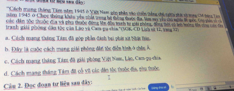 đ o a n từ hệu sau đây :
Cách mang tháng Tám năm 1945 ở Việt Nam góp phần vào chiến thẳng chủ nghĩa phát xít trong CM tháng Tám
năm 1945 ở Chọc thủng khâu yểu nhất trong hệ thống thuộc địa, làm suy yếu chủ nghĩa để quốc. Góp phần cổ vũ
các dân tốc thuộc địa và phụ thuộc đứng lên đầu tranh tự giải phóng, đồng thời có ảnh hưởng đến công cuộc đầu
tranh giải phóng dân tộc của Lào và Cam-pu-chia.''(SGK-CD Lịch sứ 12, trang 32)
a. Cách mạng tháng Tám đã góp phần đánh bại phát xít Nhật Bản.
b. Đây là cuộc cách mang giải phóng dân tộc điển hình ở châu Á.
c. Cách mạng tháng Tám đã giải phóng Việt Nam, Lào, Cam-pu-chia.
d. Cách mang tháng Tám đã cố vũ các dân tộc thuộc địa, phụ thuộc.
T
Câu 2. Đọc đoạn tư liệu sau đây:
dang choa sẽ màn tình của hạn Dừng chía sè
r