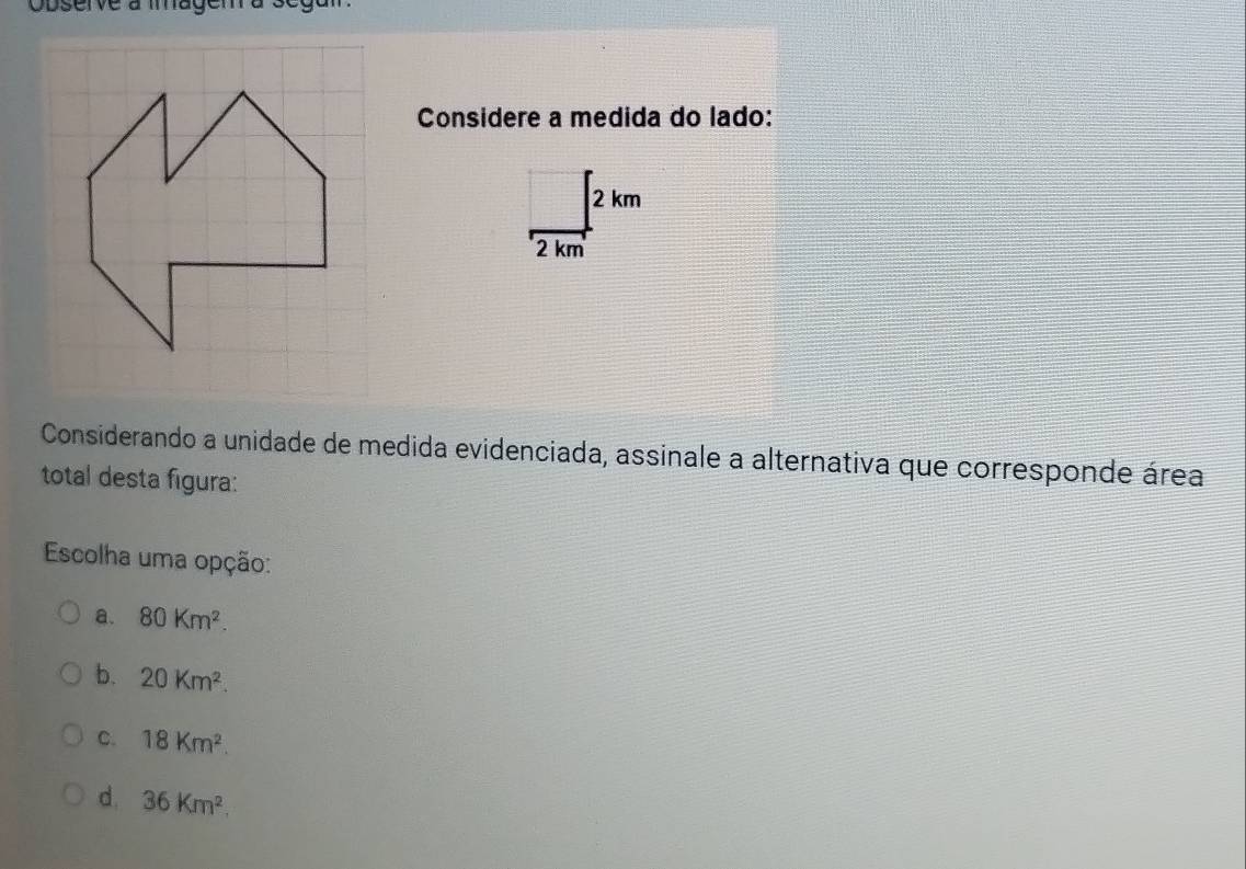 Observe à magem a segum.
Considere a medida do lado:
Considerando a unidade de medida evidenciada, assinale a alternativa que corresponde área
total desta figura:
Escolha uma opção:
a. 80Km^2.
b. 20Km^2.
C. 18Km^2.
d. 36Km^2