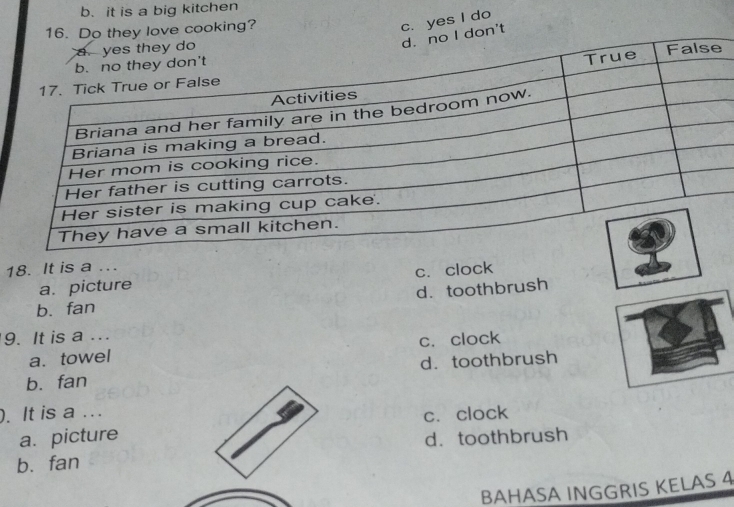 b. it is a big kitchen
16. Do they love cooking?
c. yes I do
o I don't
18. It is a .
a. picture c.clock
b. fan d. toothbrush
9. It is a ...
a. towel c. clock
b. fan d. toothbrush
). It is a ...
c. clock
a. picture
b. fan d. toothbrush
BAHASA INGGRIS KELAS 4