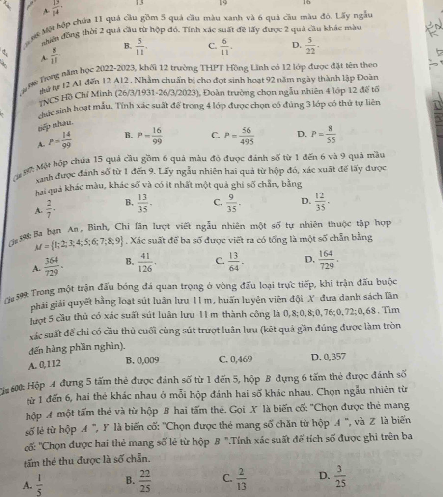 A  13/14 ·
13
19
16
ợ Một hộp chứa 11 quả cầu gồm 5 quả cầu màu xanh và 6 quả cầu màu đó. Lấy ngẫu
nhiên đồng thời 2 quả cầu từ hộp đó. Tính xác suất đề lấy được 2 quả cầu khác màu
D.
da  8/11 .
B.  5/11 .  6/11 .  5/22 .
C.
A.
3 Trong năm học 2022-2023, khối 12 trường THPT Hồng Lĩnh có 12 lớp được đặt tên theo
thứ tự 12 A1 đến 12 A12 . Nhằm chuấn bị cho đợt sinh hoạt 92 năm ngày thành lập Đoàn
TNCS Hồ Chí Minh (26/3/1931-26/3/2023), Đoàn trường chọn ngẫu nhiên 4 lớp 12 để tổ
chức sinh hoạt mẫu. Tính xác suất để trong 4 lớp được chọn có đúng 3 lớp có thứ tự liên
tiếp nhau.
A. P= 14/99  B. P= 16/99  C. P= 56/495  D. P= 8/55 
197: Một hộp chứa 15 quả cầu gồm 6 quả màu đỏ được đánh số từ 1 đến 6 và 9 quả mầu
xanh được đánh số từ 1 đến 9. Lấy ngẫu nhiên hai quả từ hộp đó, xác xuất để lấy được
hai quả khác màu, khác số và có it nhất một quả ghi số chẵn, bằng
C.
D.
A.  2/7 . B.  13/35 .  9/35 .  12/35 .
(j 598: Ba bạn An, Bình, Chi lân lượt viết ngẫu nhiên một số tự nhiên thuộc tập hợp
M= 1;2;3;4;5;6;7;8;9. Xác suất để ba số được viết ra có tống là một số chẵn bằng
B.
C.
A.  364/729 .  41/126 .  13/64 . D.  164/729 .
0u 599: Trong một trận đấu bóng đá quan trọng ở vòng đấu loại trực tiếp, khi trận đấu buộc
phải giải quyết bằng loạt sút luân lưu 11 m, huấn luyện viên đội X đưa danh sách lân
lượt 5 cầu thủ có xác suất sút luân lưu 11 m thành công là 0,8;0,8;0,76;0,72;0,68 . Tìm
xác suất để chi có cầu thủ cuối cùng sút trượt luân lưu (kết quả gần đúng được làm tròn
đến hàng phần nghìn).
A. 0,112
B. 0,009 C. 0,469 D. 0,357
Ci 600: Hộp A đựng 5 tấm thẻ được đánh số từ 1 đến 5, hộp B đựng 6 tấm thẻ được đánh số
từ 1 đến 6, hai thẻ khác nhau ở mỗi hộp đánh hai số khác nhau. Chọn ngẫu nhiên từ
hộp A một tấm thẻ và từ hộp B hai tấm thẻ. Gọi X là biến cố: "Chọn được thẻ mang
số lẻ từ hộp A ", Y là biến cố: "Chọn được thé mang số chăn từ hộp 4 ", và Z là biến
cố: "Chọn được hai thẻ mang số lẻ từ hộp B ".Tính xác suất để tích số được ghi trên ba
tấm thẻ thu được là số chẵn.
A.  1/5   22/25  C.  2/13  D.  3/25 
B.