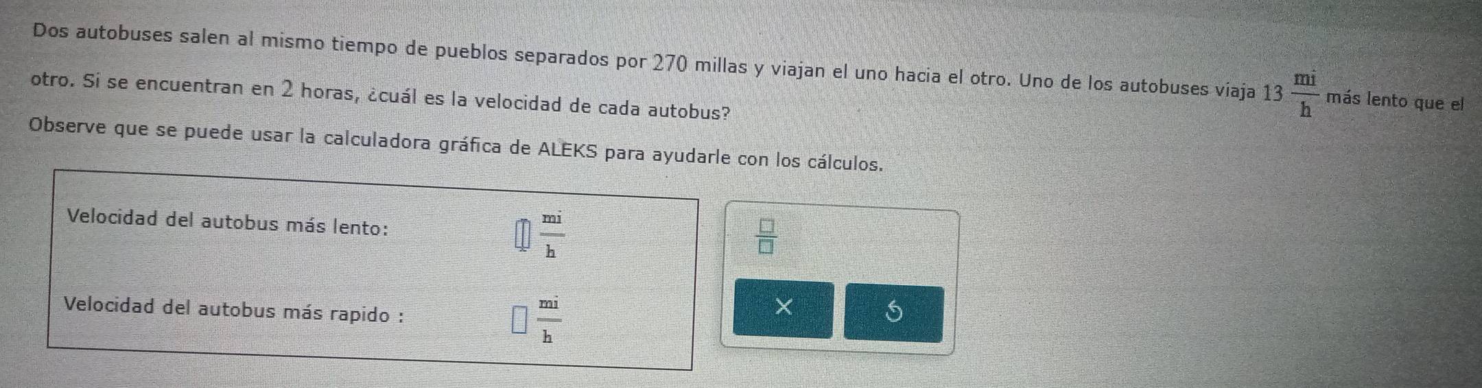 Dos autobuses salen al mismo tiempo de pueblos separados por 270 millas y viajan el uno hacia el otro. Uno de los autobuses viaja 13 mi/h  más lento que el 
otro. Sí se encuentran en 2 horas, ¿cuál es la velocidad de cada autobus? 
Observe que se puede usar la calculadora gráfica de ALEKS para ayudarle con los cálculos. 
Velocidad del autobus más lento:  mi/h 
 □ /□  
Velocidad del autobus más rapido : □  mi/h 
×